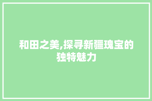 和田之美,探寻新疆瑰宝的独特魅力