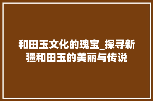 和田玉文化的瑰宝_探寻新疆和田玉的美丽与传说