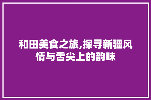 和田美食之旅,探寻新疆风情与舌尖上的韵味