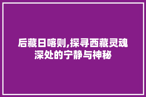 后藏日喀则,探寻西藏灵魂深处的宁静与神秘