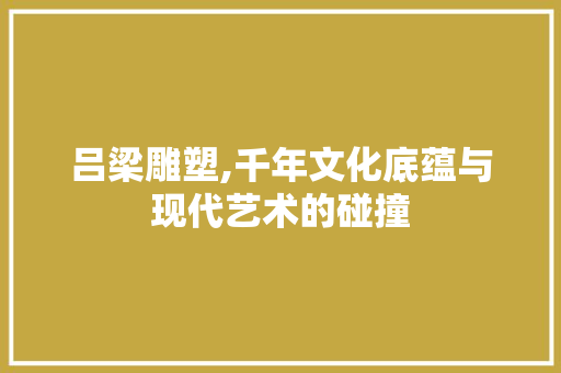 吕梁雕塑,千年文化底蕴与现代艺术的碰撞