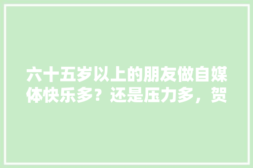 六十五岁以上的朋友做自媒体快乐多？还是压力多，贺电在哪里。