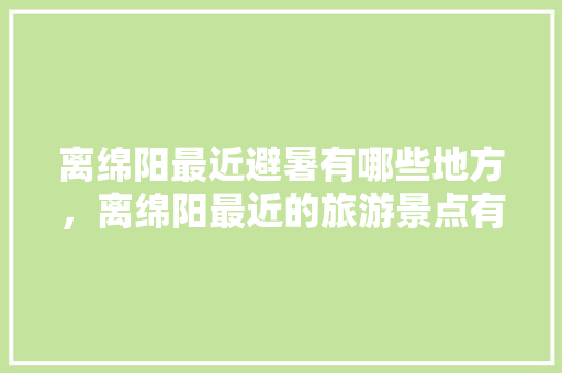 离绵阳最近避暑有哪些地方，离绵阳最近的旅游景点有哪些。