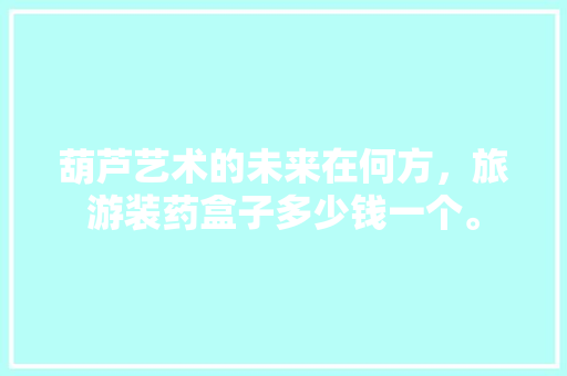 葫芦艺术的未来在何方，旅游装药盒子多少钱一个。