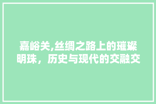 嘉峪关,丝绸之路上的璀璨明珠，历史与现代的交融交响