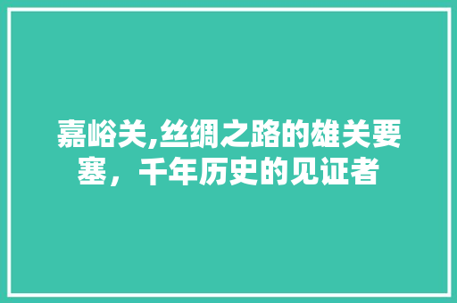 嘉峪关,丝绸之路的雄关要塞，千年历史的见证者