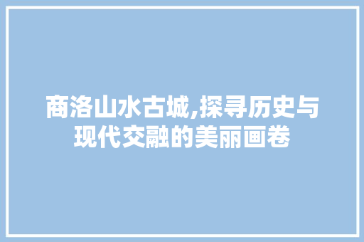 商洛山水古城,探寻历史与现代交融的美丽画卷