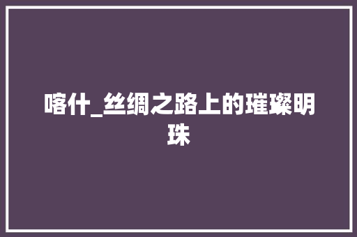 喀什_丝绸之路上的璀璨明珠