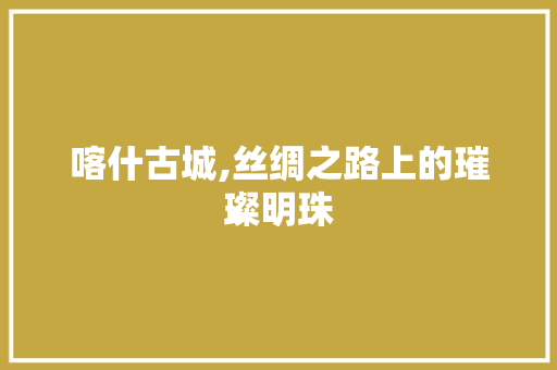 喀什古城,丝绸之路上的璀璨明珠