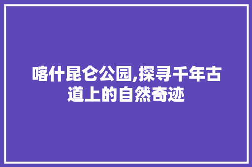 喀什昆仑公园,探寻千年古道上的自然奇迹