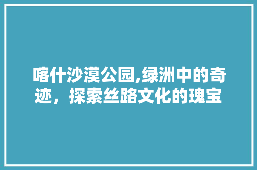 喀什沙漠公园,绿洲中的奇迹，探索丝路文化的瑰宝