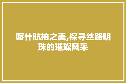 喀什航拍之美,探寻丝路明珠的璀璨风采