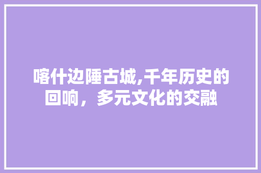 喀什边陲古城,千年历史的回响，多元文化的交融