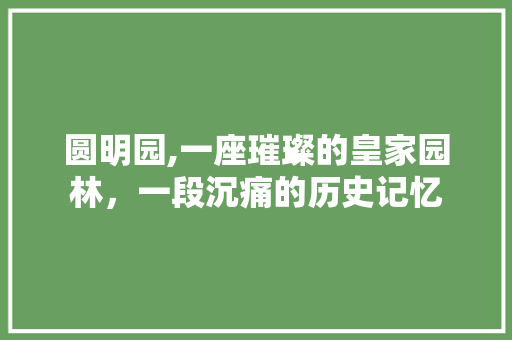 圆明园,一座璀璨的皇家园林，一段沉痛的历史记忆