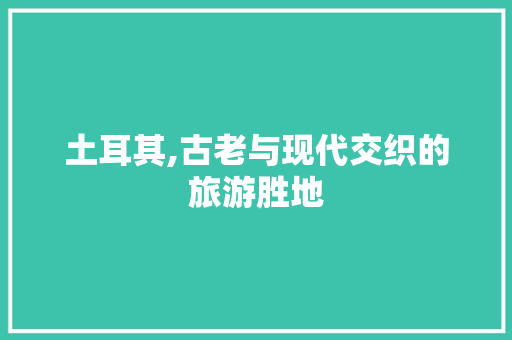 土耳其,古老与现代交织的旅游胜地