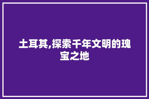 土耳其,探索千年文明的瑰宝之地