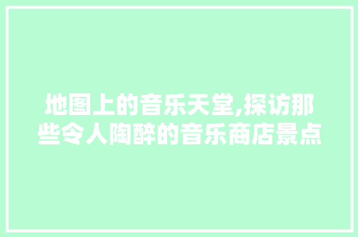 地图上的音乐天堂,探访那些令人陶醉的音乐商店景点