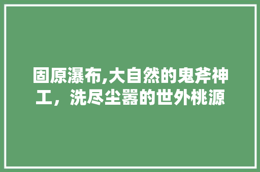 固原瀑布,大自然的鬼斧神工，洗尽尘嚣的世外桃源