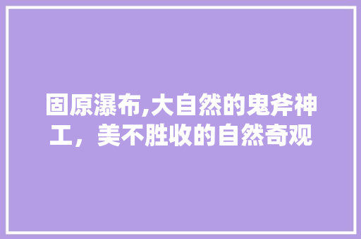 固原瀑布,大自然的鬼斧神工，美不胜收的自然奇观