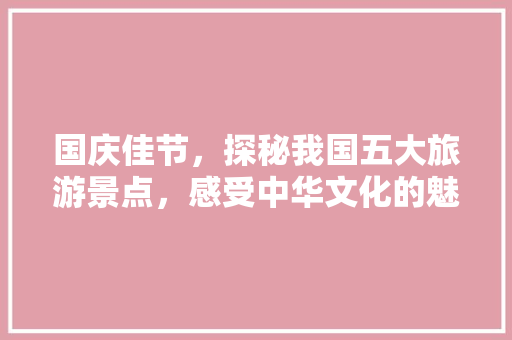 国庆佳节，探秘我国五大旅游景点，感受中华文化的魅力