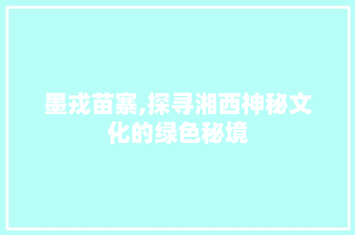 墨戎苗寨,探寻湘西神秘文化的绿色秘境