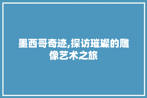 墨西哥奇迹,探访璀璨的雕像艺术之旅