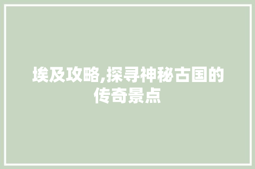 埃及攻略,探寻神秘古国的传奇景点