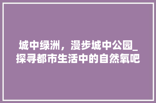 城中绿洲，漫步城中公园_探寻都市生活中的自然氧吧