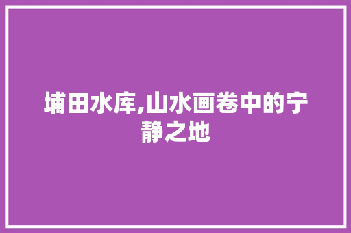 埔田水库,山水画卷中的宁静之地