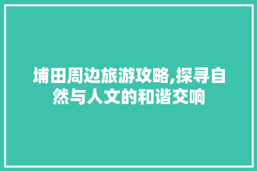 埔田周边旅游攻略,探寻自然与人文的和谐交响