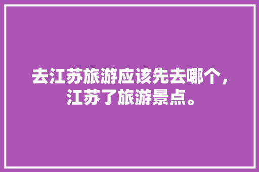 去江苏旅游应该先去哪个，江苏了旅游景点。