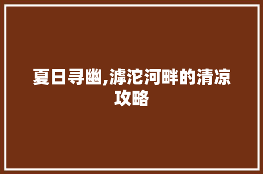 夏日寻幽,滹沱河畔的清凉攻略