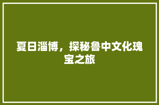 夏日淄博，探秘鲁中文化瑰宝之旅