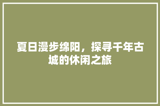 夏日漫步绵阳，探寻千年古城的休闲之旅