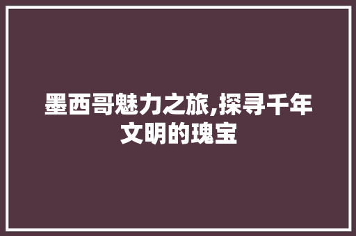 墨西哥魅力之旅,探寻千年文明的瑰宝