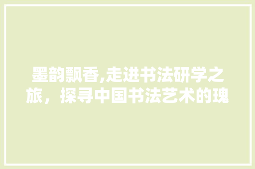 墨韵飘香,走进书法研学之旅，探寻中国书法艺术的瑰宝