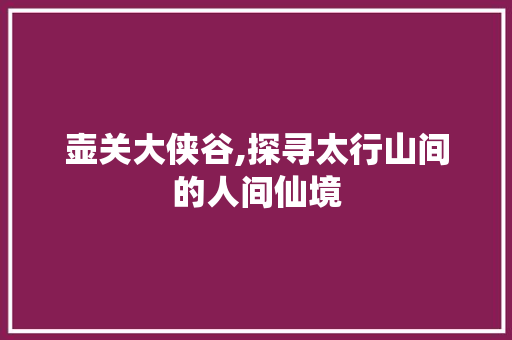 壶关大侠谷,探寻太行山间的人间仙境