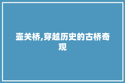 壶关桥,穿越历史的古桥奇观