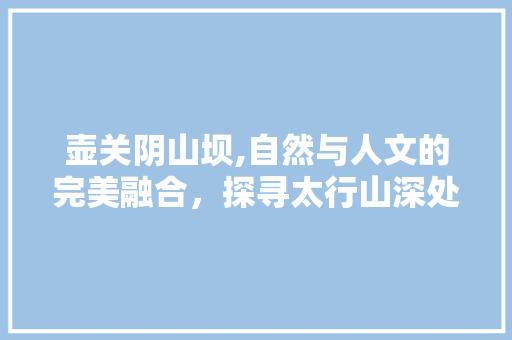 壶关阴山坝,自然与人文的完美融合，探寻太行山深处的世外桃源