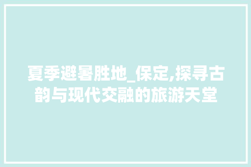 夏季避暑胜地_保定,探寻古韵与现代交融的旅游天堂