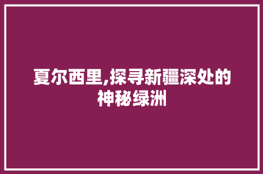 夏尔西里,探寻新疆深处的神秘绿洲