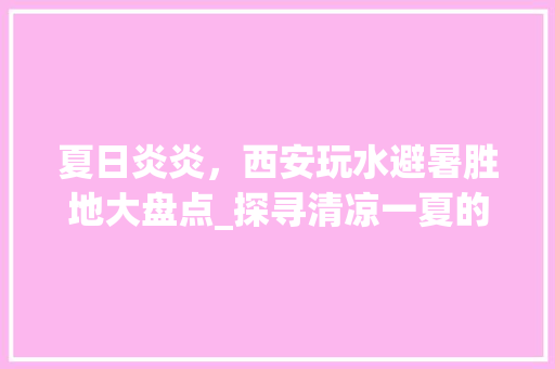 夏日炎炎，西安玩水避暑胜地大盘点_探寻清凉一夏的绝佳去处