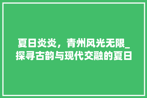 夏日炎炎，青州风光无限_探寻古韵与现代交融的夏日胜地