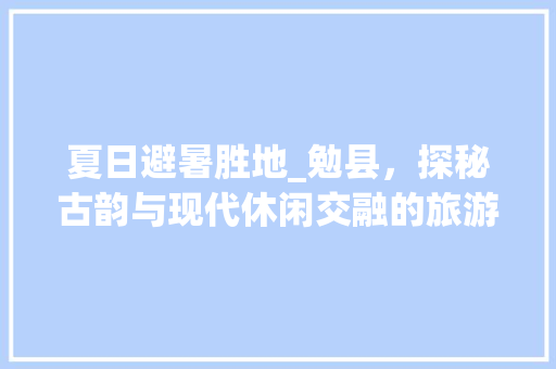 夏日避暑胜地_勉县，探秘古韵与现代休闲交融的旅游天堂