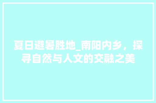 夏日避暑胜地_南阳内乡，探寻自然与人文的交融之美