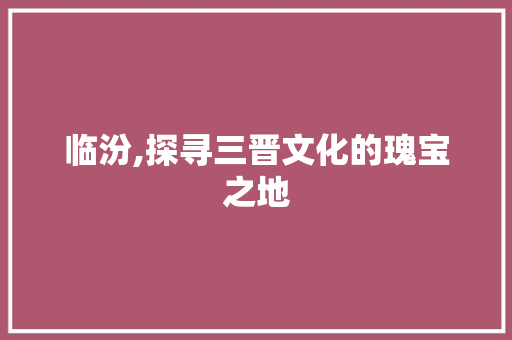 临汾,探寻三晋文化的瑰宝之地