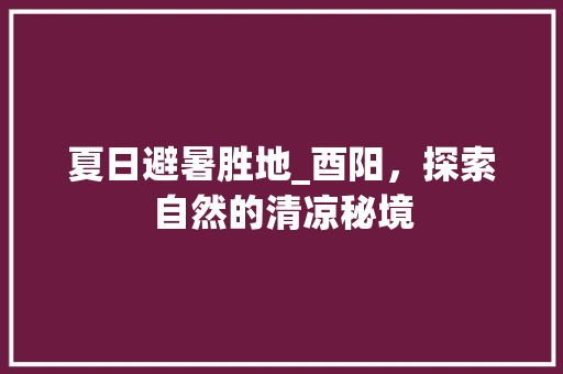 夏日避暑胜地_酉阳，探索自然的清凉秘境