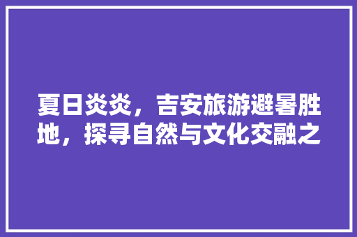 夏日炎炎，吉安旅游避暑胜地，探寻自然与文化交融之美