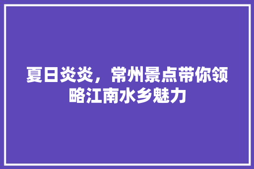 夏日炎炎，常州景点带你领略江南水乡魅力