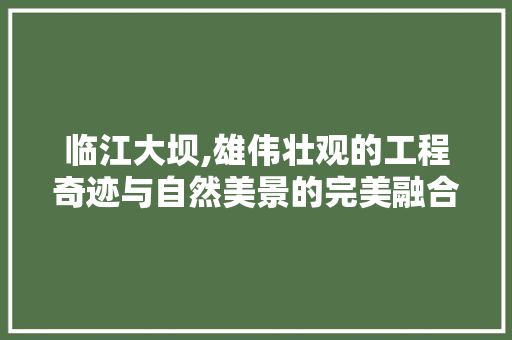 临江大坝,雄伟壮观的工程奇迹与自然美景的完美融合